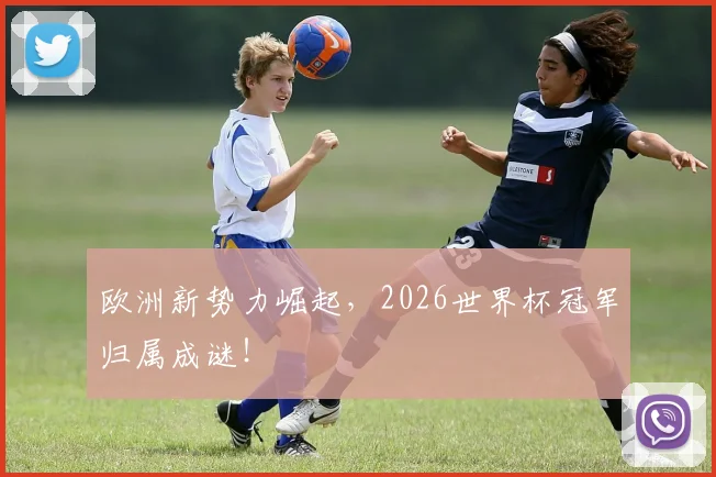 欧洲新势力崛起,2026世界杯冠军归属成谜!