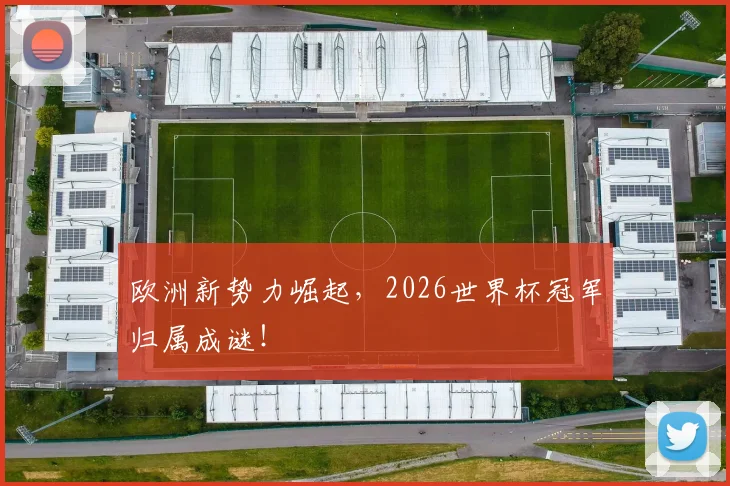 欧洲新势力崛起,2026世界杯冠军归属成谜!
