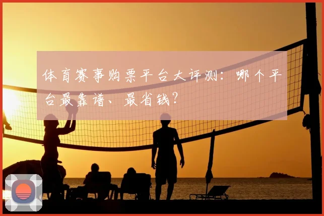 体育赛事购票平台大评测:哪个平台最靠谱、最省钱?